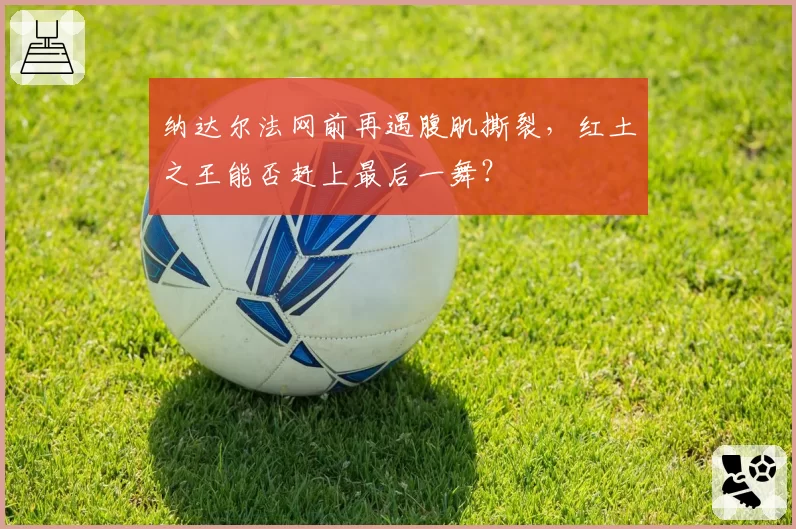 纳达尔法网前再遇腹肌撕裂,红土之王能否赶上最后一舞?