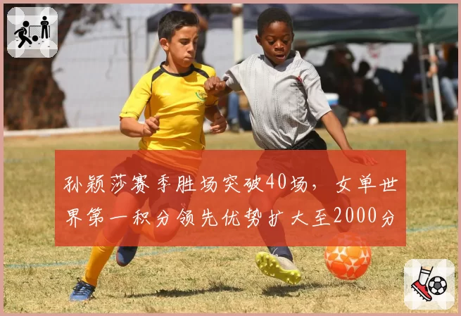 孙颖莎赛季胜场突破40场，女单世界第一积分领先优势扩大至2000分