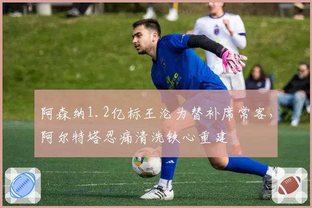 阿森纳1.2亿标王沦为替补席常客，阿尔特塔忍痛清洗铁心重建