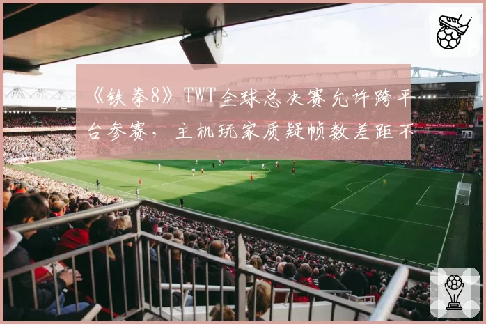 《铁拳8》TWT全球总决赛允许跨平台参赛，主机玩家质疑帧数差距不公