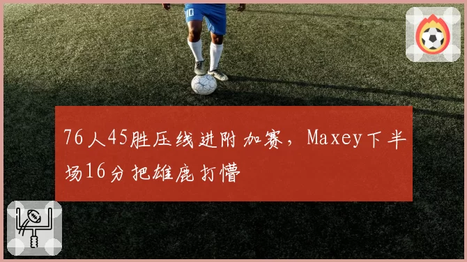 76人45胜压线进附加赛，Maxey下半场16分把雄鹿打懵