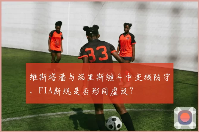 维斯塔潘与诺里斯缠斗中变线防守，FIA新规是否形同虚设？