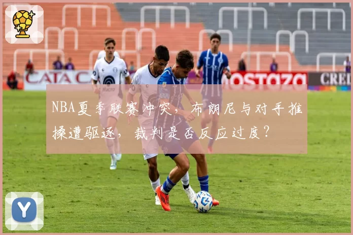 NBA夏季联赛冲突，布朗尼与对手推搡遭驱逐，裁判是否反应过度？