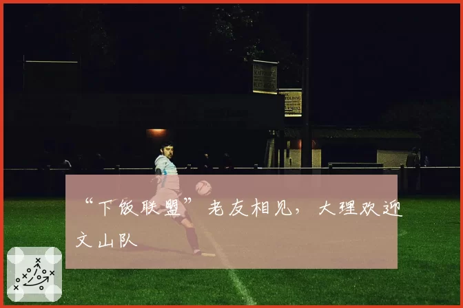 “下饭联盟”老友相见，大理欢迎文山队