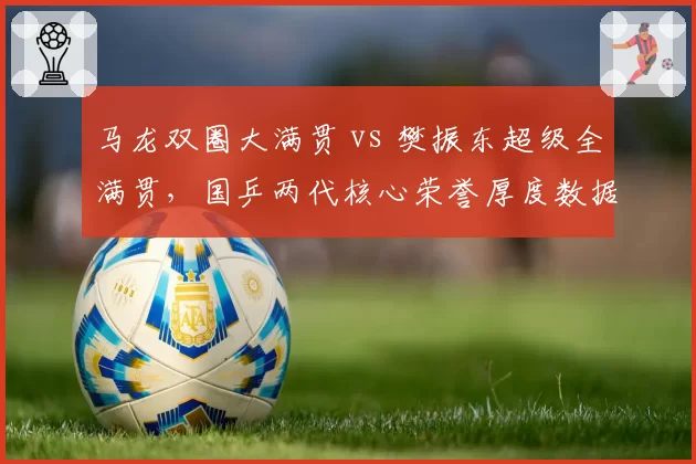 马龙双圈大满贯 vs 樊振东超级全满贯,国乒两代核心荣誉厚度数据对比