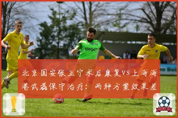 北京国安张玉宁术后康复vs上海海港武磊保守治疗:两种方案效果差异显著