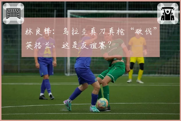 林良锋：乌拉圭真刀真枪“砍伐”英格兰，这是友谊赛？