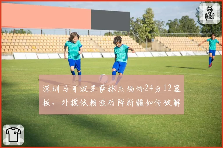 深圳马可波罗萨林杰场均24分12篮板,外援依赖症对阵新疆如何破解?