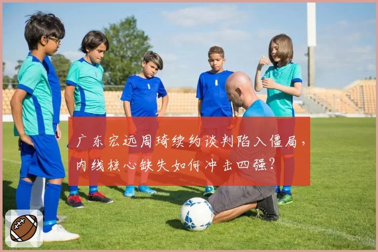 广东宏远周琦续约谈判陷入僵局，内线核心缺失如何冲击四强？