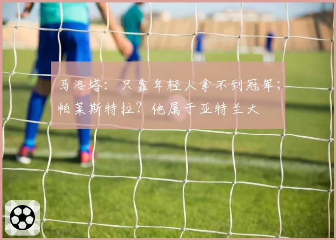 马洛塔：只靠年轻人拿不到冠军；帕莱斯特拉？他属于亚特兰大