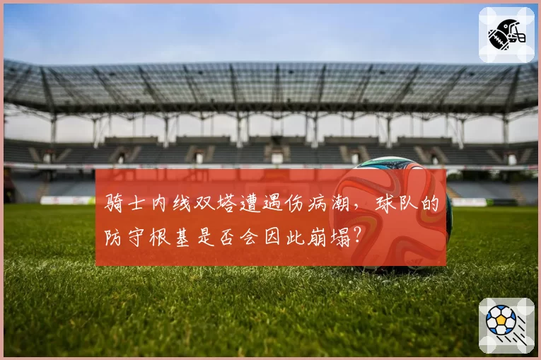 骑士内线双塔遭遇伤病潮，球队的防守根基是否会因此崩塌？