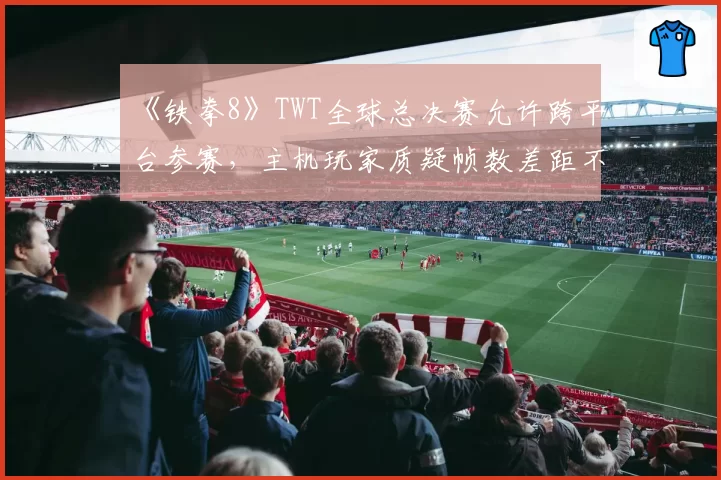 《铁拳8》TWT全球总决赛允许跨平台参赛，主机玩家质疑帧数差距不公