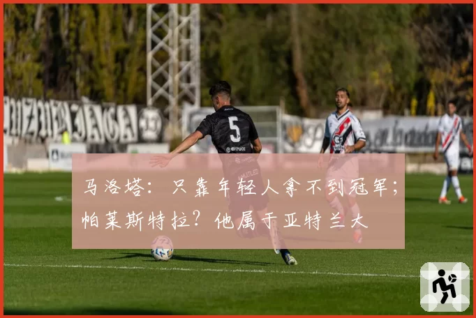 马洛塔：只靠年轻人拿不到冠军；帕莱斯特拉？他属于亚特兰大