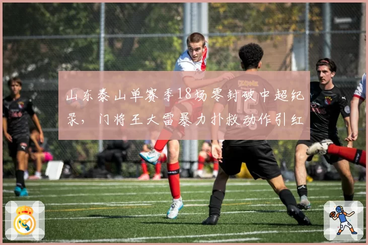 山东泰山单赛季18场零封破中超纪录,门将王大雷暴力扑救动作引红牌争议