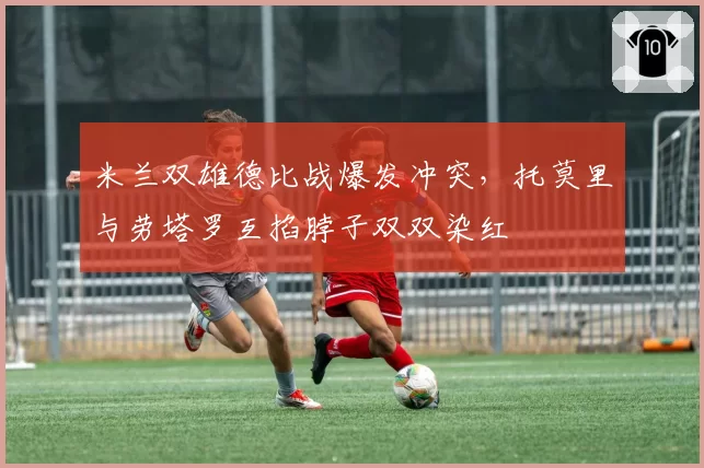 米兰双雄德比战爆发冲突,托莫里与劳塔罗互掐脖子双双染红