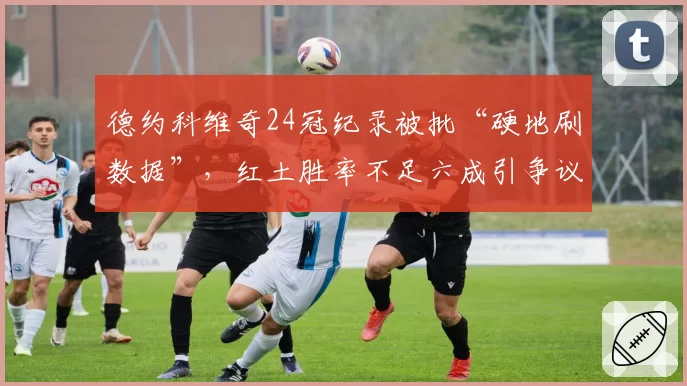德约科维奇24冠纪录被批“硬地刷数据”,红土胜率不足六成引争议