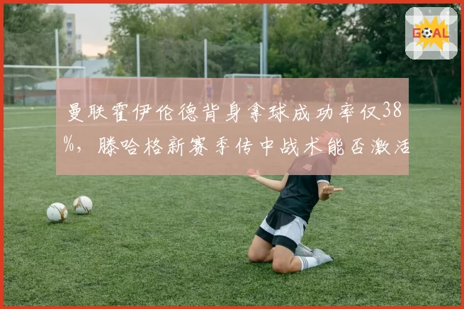 曼联霍伊伦德背身拿球成功率仅38%，滕哈格新赛季传中战术能否激活中锋？