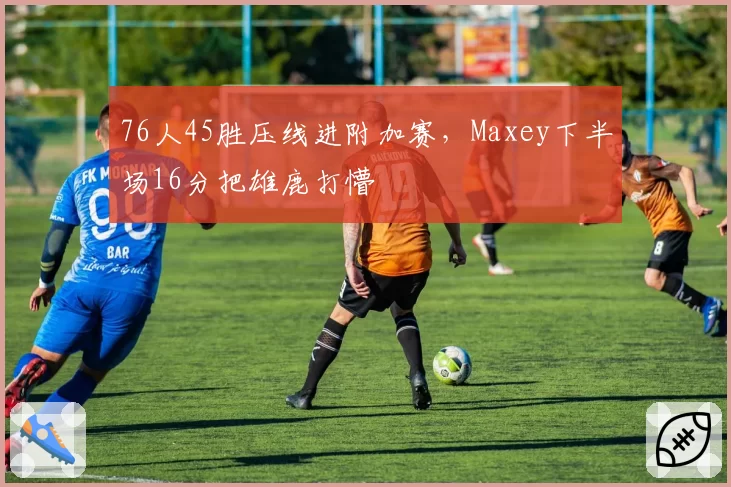 76人45胜压线进附加赛，Maxey下半场16分把雄鹿打懵