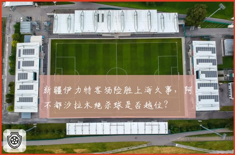 新疆伊力特客场险胜上海久事,阿不都沙拉木绝杀球是否越位?