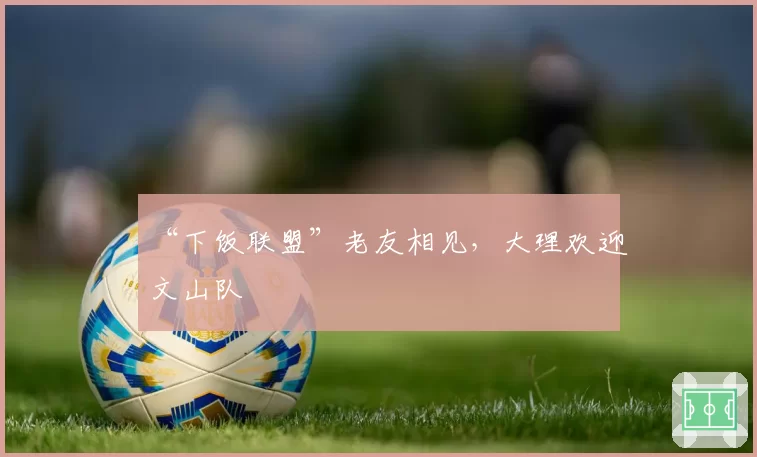 “下饭联盟”老友相见，大理欢迎文山队