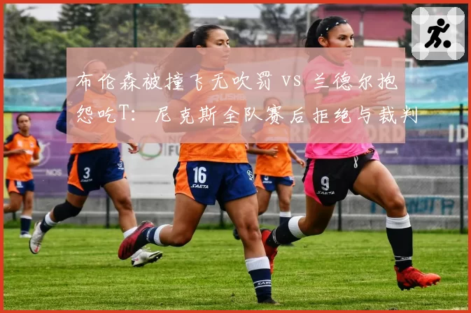 布伦森被撞飞无吹罚 vs 兰德尔抱怨吃T:尼克斯全队赛后拒绝与裁判握手