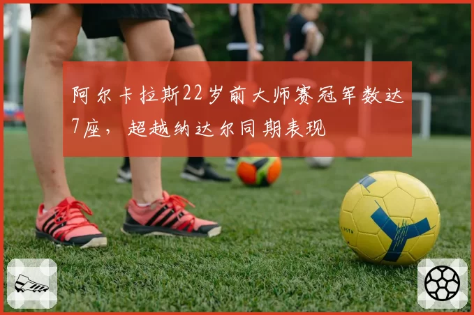 阿尔卡拉斯22岁前大师赛冠军数达7座,超越纳达尔同期表现