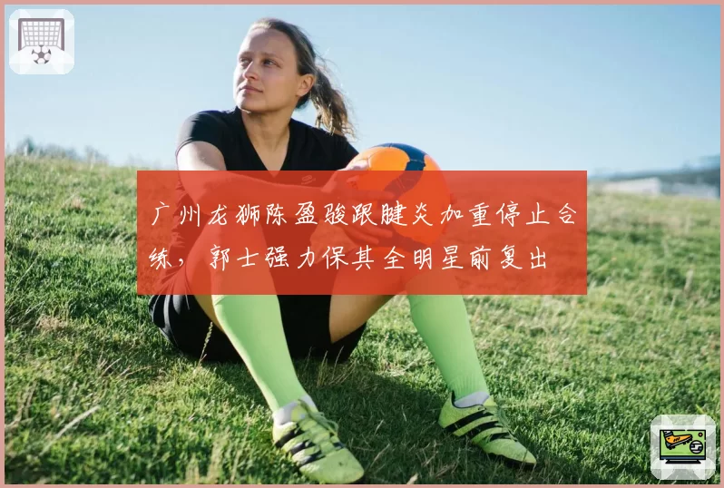 广州龙狮陈盈骏跟腱炎加重停止合练,郭士强力保其全明星前复出