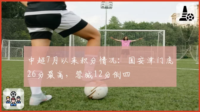 中超7月以来积分情况:国安津门虎26分最高,蓉城12分倒四