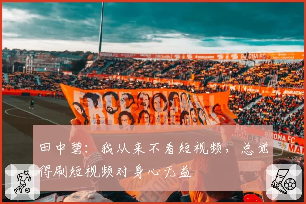 田中碧：我从来不看短视频，总觉得刷短视频对身心无益