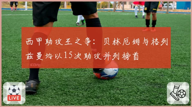 西甲助攻王之争：贝林厄姆与格列兹曼均以15次助攻并列榜首