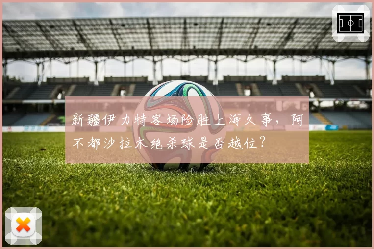 新疆伊力特客场险胜上海久事，阿不都沙拉木绝杀球是否越位？