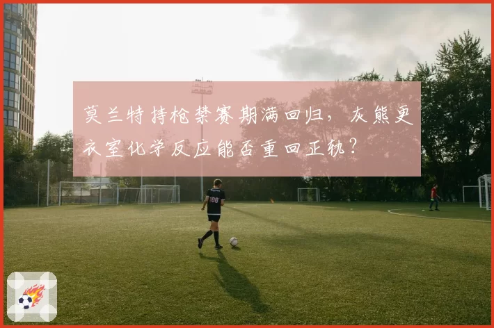 莫兰特持枪禁赛期满回归,灰熊更衣室化学反应能否重回正轨?