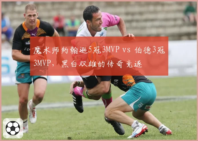 魔术师约翰逊5冠3MVP vs 伯德3冠3MVP，黑白双雄的传奇竞逐