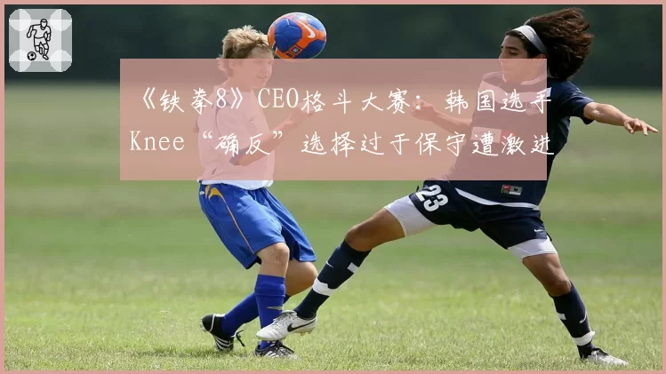 《铁拳8》CEO格斗大赛：韩国选手Knee“确反”选择过于保守遭激进派玩家质疑