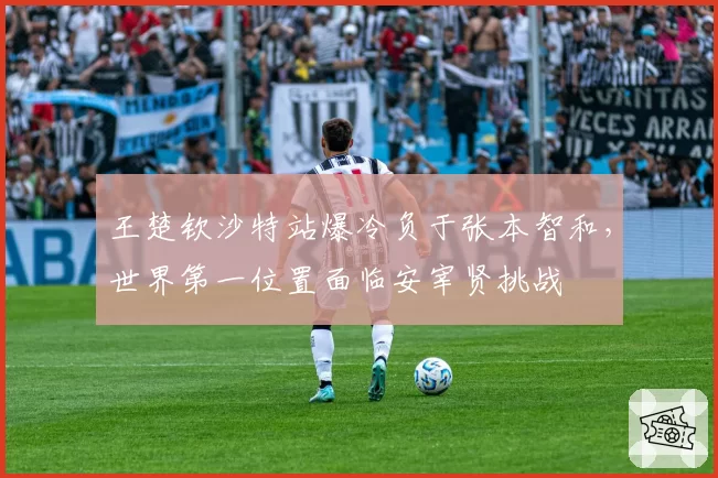 王楚钦沙特站爆冷负于张本智和,世界第一位置面临安宰贤挑战