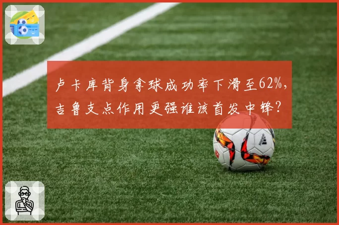 卢卡库背身拿球成功率下滑至62%,吉鲁支点作用更强谁该首发中锋?