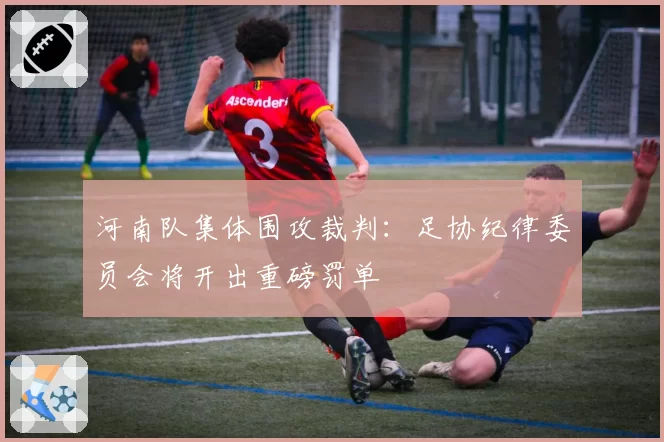 河南队集体围攻裁判:足协纪律委员会将开出重磅罚单