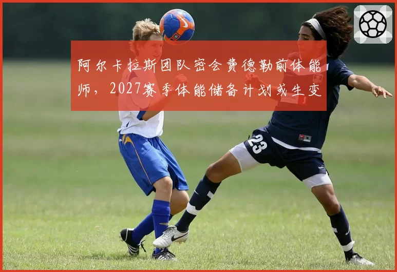 阿尔卡拉斯团队密会费德勒前体能师，2027赛季体能储备计划或生变
