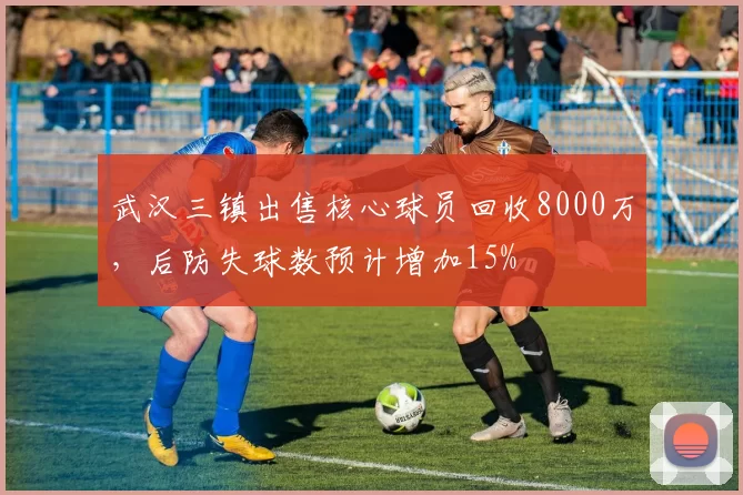 武汉三镇出售核心球员回收8000万,后防失球数预计增加15%