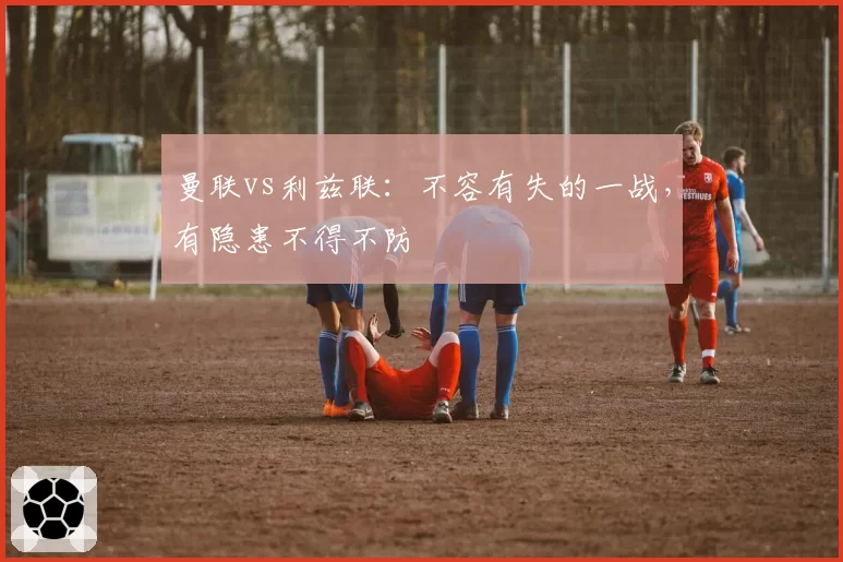 曼联vs利兹联：不容有失的一战，有隐患不得不防