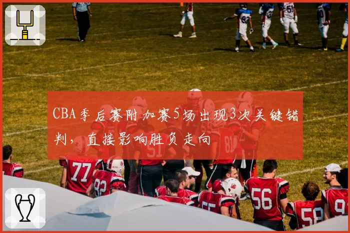 CBA季后赛附加赛5场出现3次关键错判,直接影响胜负走向