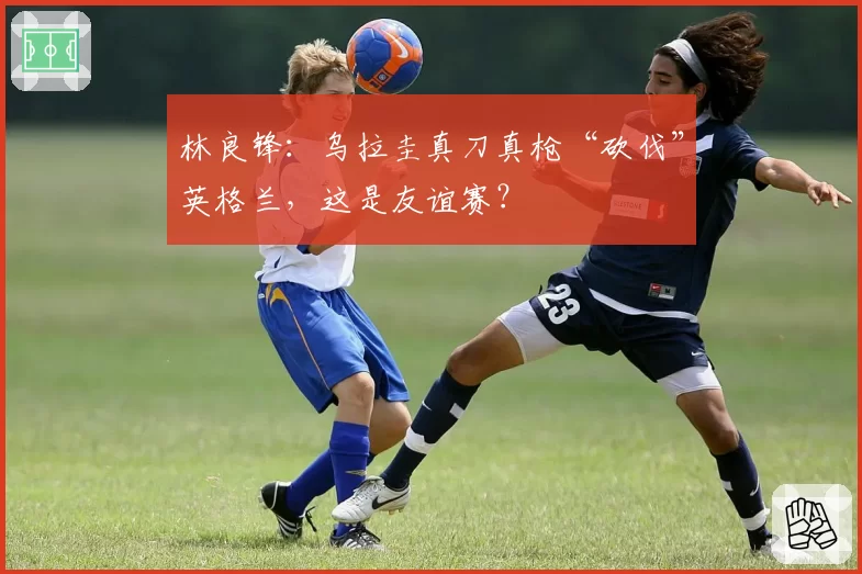 林良锋：乌拉圭真刀真枪“砍伐”英格兰，这是友谊赛？