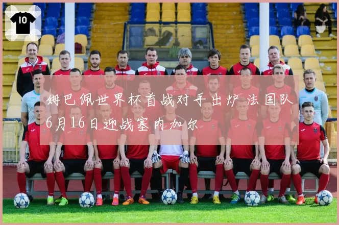 姆巴佩世界杯首战对手出炉 法国队6月16日迎战塞内加尔