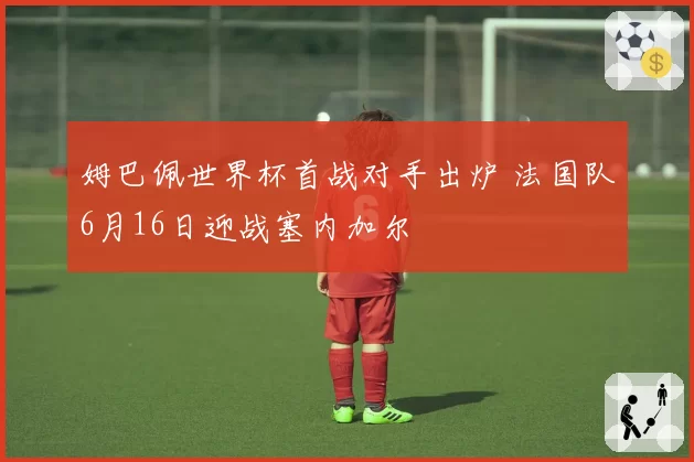 姆巴佩世界杯首战对手出炉 法国队6月16日迎战塞内加尔