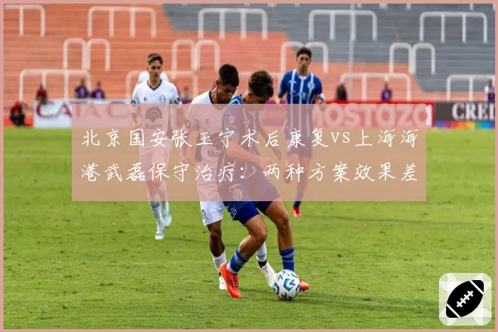 北京国安张玉宁术后康复vs上海海港武磊保守治疗:两种方案效果差异显著