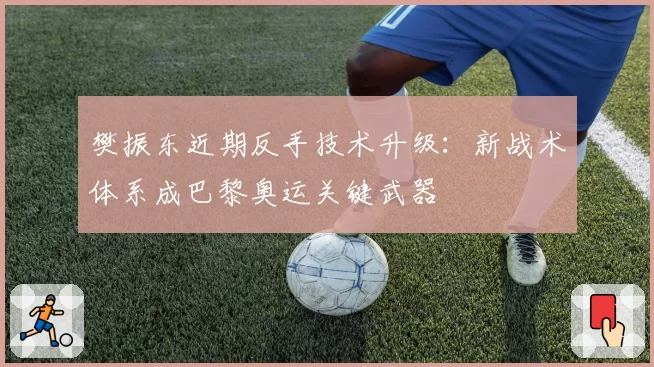 樊振东近期反手技术升级:新战术体系成巴黎奥运关键武器