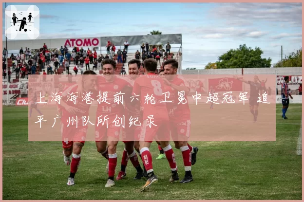 上海海港提前六轮卫冕中超冠军 追平广州队所创纪录