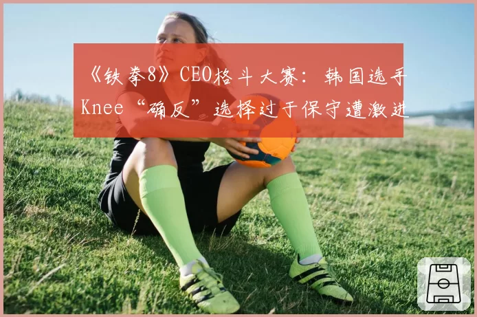 《铁拳8》CEO格斗大赛:韩国选手Knee“确反”选择过于保守遭激进派玩家质疑