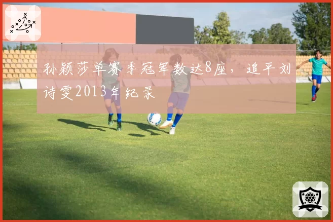 孙颖莎单赛季冠军数达8座,追平刘诗雯2013年纪录