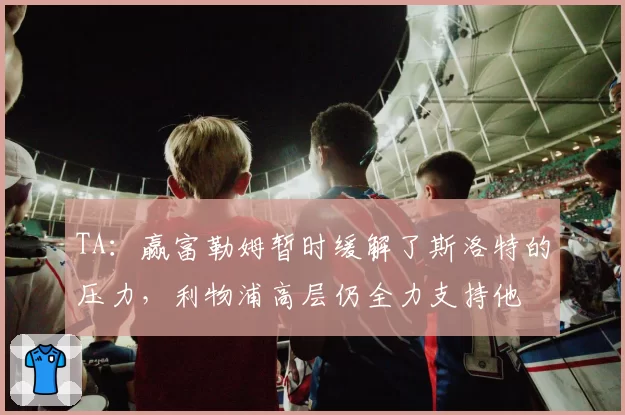 TA：赢富勒姆暂时缓解了斯洛特的压力，利物浦高层仍全力支持他